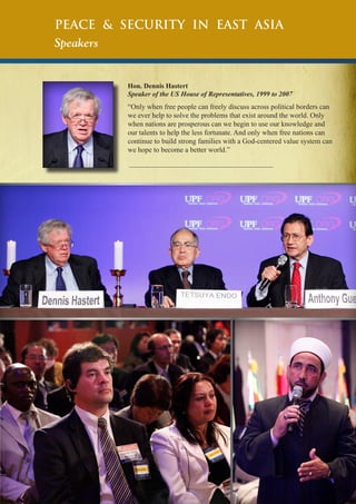 Peace & Security in East Asia
Speakers

Hon. Dennis Hastert
Speaker of the US House of Representatives, 1999 to 2007

“Only when free people can freely discuss across political borders can
we ever help to solve the problems that exist around the world. Only
when nations are prosperous can we begin to use our knowledge and
our talents to help the less fortunate. And only when free nations can
continue to build strong families with a God-centered value system can
we hope to become a better world.”

 