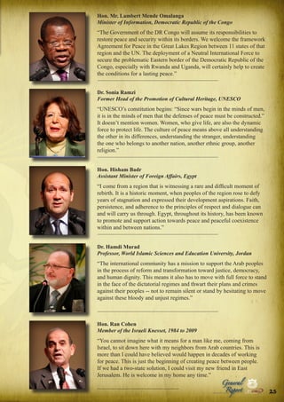 Hon. Mr. Lambert Mende Omalanga
Minister of Information, Democratic Republic of the Congo

“The Government of the DR Congo will assume its responsibilities to
restore peace and security within its borders. We welcome the framework
Agreement for Peace in the Great Lakes Region between 11 states of that
region and the UN. The deployment of a Neutral International Force to
secure the problematic Eastern border of the Democratic Republic of the
Congo, especially with Rwanda and Uganda, will certainly help to create
the conditions for a lasting peace.”
Dr. Sonia Ramzi
Former Head of the Promotion of Cultural Heritage, UNESCO

“UNESCO’s constitution begins: “Since wars begin in the minds of men,
it is in the minds of men that the defenses of peace must be constructed.”
It doesn’t mention women. Women, who give life, are also the dynamic
force to protect life. The culture of peace means above all understanding
the other in its differences, understanding the stranger, understanding
the one who belongs to another nation, another ethnic group, another
religion.”
Hon. Hisham Badr
Assistant Minister of Foreign Affairs, Egypt

“I come from a region that is witnessing a rare and difficult moment of
rebirth. It is a historic moment, when peoples of the region rose to defy
years of stagnation and expressed their development aspirations. Faith,
persistence, and adherence to the principles of respect and dialogue can
and will carry us through. Egypt, throughout its history, has been known
to promote and support action towards peace and peaceful coexistence
within and between nations.”
Dr. Hamdi Murad
Professor, World Islamic Sciences and Education University, Jordan

“The international community has a mission to support the Arab peoples
in the process of reform and transformation toward justice, democracy,
and human dignity. This means it also has to move with full force to stand
in the face of the dictatorial regimes and thwart their plans and crimes
against their peoples -- not to remain silent or stand by hesitating to move
against these bloody and unjust regimes.”

Hon. Ran Cohen
Member of the Israeli Knesset, 1984 to 2009

“You cannot imagine what it means for a man like me, coming from
Israel, to sit down here with my neighbors from Arab countries. This is
more than I could have believed would happen in decades of working
for peace. This is just the beginning of creating peace between people.
If we had a two-state solution, I could visit my new friend in East
Jerusalem. He is welcome in my home any time.”
Peace

Report

Security

|

Development

Peace

General

|

|

Security

|

Development

Peace

|

Security

|

Development

.ORG

UNIVERSAL PEACE FEDERATION

.ORG

UNIVERSAL PEACE FEDERATION

.ORG
25

UNIVERSAL PEACE FEDERATION

.ORG

UNIVERSAL PEACE FEDERATION

 