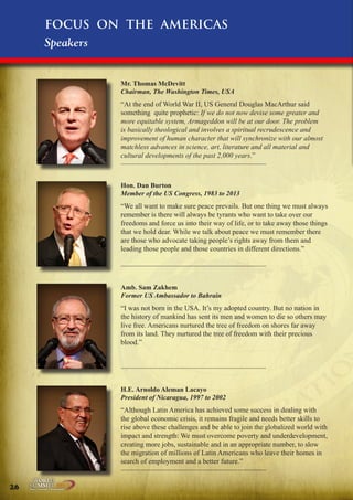 Focus on the Americas
Speakers
Mr. Thomas McDevitt
Chairman, The Washington Times, USA

“At the end of World War II, US General Douglas MacArthur said
something quite prophetic: If we do not now devise some greater and
more equitable system, Armageddon will be at our door. The problem
is basically theological and involves a spiritual recrudescence and
improvement of human character that will synchronize with our almost
matchless advances in science, art, literature and all material and
cultural developments of the past 2,000 years.”

Hon. Dan Burton
Member of the US Congress, 1983 to 2013

“We all want to make sure peace prevails. But one thing we must always
remember is there will always be tyrants who want to take over our
freedoms and force us into their way of life, or to take away those things
that we hold dear. While we talk about peace we must remember there
are those who advocate taking people’s rights away from them and
leading those people and those countries in different directions.”

Amb. Sam Zakhem
Former US Ambassador to Bahrain

“I was not born in the USA. It’s my adopted country. But no nation in
the history of mankind has sent its men and women to die so others may
live free. Americans nurtured the tree of freedom on shores far away
from its land. They nurtured the tree of freedom with their precious
blood.”

H.E. Arnoldo Aleman Lacayo
President of Nicaragua, 1997 to 2002

“Although Latin America has achieved some success in dealing with
the global economic crisis, it remains fragile and needs better skills to
rise above these challenges and be able to join the globalized world with
impact and strength: We must overcome poverty and underdevelopment,
creating more jobs, sustainable and in an appropriate number, to slow
the migration of millions of Latin Americans who leave their homes in
search of employment and a better future.”
26

Peace | Security | Development

.ORG

UNIVERSAL PEACE FEDERATION

 