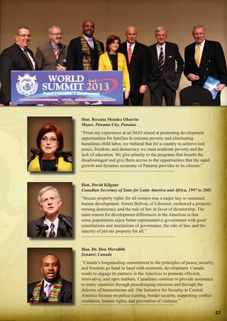 Focus on the Americas
Speakers

Hon. Roxana Mendez Obarrio
Mayor, Panama City, Panama

“From my experience at an NGO aimed at promoting development
opportunities for families in extreme poverty and eliminating
hazardous child labor, we realized that for a country to achieve real
peace, freedom, and democracy we must eradicate poverty and the
lack of education. We give priority to the programs that benefit the
disadvantaged and give them access to the opportunities that the rapid
growth and dynamic economy of Panama provides to its citizens.”

Hon. David Kilgour
Canadian Secretary of State for Latin America and Africa, 1997 to 2002

“Secure property rights for all owners was a major key to sustained
human development. Simon Bolivar, el Liberator, eschewed a propertyowning democracy and the rule of law in favor of dictatorship. The
main reason for development differences in the Americas is that
some populations enjoy better representative government with good
constitutions and institutions of governance, the rule of law, and the
sanctity of private property for all.”

Hon. Dr. Don Meredith
Senator, Canada

“Canada’s longstanding commitment to the principles of peace; security,
and freedom go hand in hand with economic development. Canada
wants to engage its partners in the Americas to promote efficient,
innovative, and open markets. Canadians continue to provide assistance
to many countries through peacekeeping missions and through the
delivery of humanitarian aid. Our Initiative for Security in Central
America focuses on police training, border security, supporting conflict
resolution, human rights, and prevention of violence.”
27

 