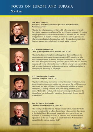 Focus on Europe and Eurasia
Speakers

Hon. Elena Drapeko
First Vice Chair of the Committee of Culture, State Parliament,
Russian Federation

“Russia, like other countries of the world, is looking for ways to solve
the existing modern contradictions The world has the prospect of creating
a single global ethics on the basis of norms of behavior that are actually
being practiced in modern societies. Economics, science, politics, and
other spheres of activity have reached such a degree of complexity that
they can operate successfully only in single social systems.”

H.E. Stanislav Shushkevich
Chair of the Supreme Council, Belarus, 1991 to 1994

“Russia has been seeking forms of integration that would assert its
supremacy and at the same time encourage the CIS countries to join
associations proposed by Russia. The post-Soviet space in Europe and
Asia went through revolutionary upheavals; but it seems that old patterns
may prevail. Social reforms have slowed down or have been perverted to
such an extent that people no longer speak about building capitalism or
improving the wellbeing of the people.”

H.E. Punsalmaagiin Ochirbat
President, Mongolia, 1990 to 1997

“A pattern of thinking more about society than one’s own family, more
about the nation than one’s society, and more about the world than one’s
own nation has been cultivated in the Mongolian mind-set. Chinggis
Khaan said, “Develop yourself, then your family, and then your
nation.” In the 21st century, with its overwhelming moral decline, the
Mongolians’ merit of morality passed on through their lineage should
be awakened.”

Rev. Dr. Marcus Braybrooke
Chairman. World Congress of Faiths, UK

“If a society is to be cohesive, it needs shared values. Today the faiths
need to come together to affirm those shared values, as they have done
in the Global Ethic. The struggle today is between true religion and
its misuse as an ideology. Leaders of all faiths have made clear their
repudiation of the use of religion to justify terrorism. A crime in the
name of God is a crime against God.”
Peace

Report

Security

|

Development

Peace

General

|

|

Security

|

Development

Peace

|

Security

|

Development

.ORG

UNIVERSAL PEACE FEDERATION

.ORG

UNIVERSAL PEACE FEDERATION

29.ORG
UNIVERSAL PEACE FEDERATION

.ORG

UNIVERSAL PEACE FEDERATION

 