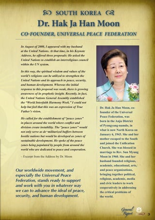  SOUTH KOREA 
Dr. Hak Ja Han Moon
CO-FOUNDER, UNIVERSAL PEACE FEDERATION
In August of 2000, I appeared with my husband
at the United Nations. At that time, in his Keynote
Address, he offered three proposals: He asked the
United Nations to establish an interreligious council
within the UN system.
In this way, the spiritual wisdom and values of the
world’s religions can be utilized to strengthen the
United Nations and its approach to peace, security,
and human development. Whereas the initial
response to this proposal was weak, there is growing
awareness of its prophetic insight. Recently, in fact,
the United Nations General Assembly established
the “World Interfaith Harmony Week.” I could not
help but feel that this was an expression of True
Father’s vision.
He called for the establishment of “peace zones”
in places around the world where conflict and
division create instability. The “peace zones” would
not only serve as de¬militarized buffers between
hostile nations but would be developed as zones of
sustainable development. He spoke of the peace
zones being populated by people from around the
world who are dedicated to peace and cooperation.
– Excerpt from the Address by Dr. Moon

Our worldwide movement, and
especially the Universal Peace
Federation, stands ready to support
and work with you in whatever way
we can to advance the ideal of peace,
security, and human development.

Dr. Hak Ja Han Moon, cofounder of the Universal
Peace Federation, was
born in the Anju District
of Pyongyang-namdo, in
what is now North Korea on
January 6, 1943. She and her
mother escaped to the South
and joined the Unification
Church. She was blessed in
marriage to Rev. Sun Myung
Moon in 1960. She and her
husband founded religious,
academic, educational, arts,
and peace organizations,
bringing together political,
religious, academic, media
and civic leaders to work
cooperatively in addressing
the critical problems of
the world.
Peace

Report

Security

|

Developme

Peace

General

|

|

Security

|

Developme

Peace

|

Security

|

Developme

.ORG

UNIVERSAL PEACE FEDERATION

.ORG

UNIVERSAL PEACE FEDERATION

3

.ORG

UNIVERSAL PEACE FEDERATION

.ORG

UNIVERSAL PEACE FEDERATION

 