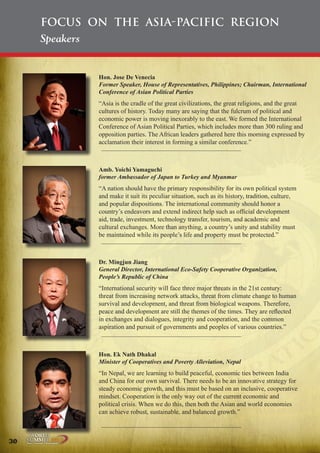 Focus on the Asia-Pacific Region
Speakers

Hon. Jose De Venecia
Former Speaker, House of Representatives, Philippines; Chairman, International
Conference of Asian Political Parties

“Asia is the cradle of the great civilizations, the great religions, and the great
cultures of history. Today many are saying that the fulcrum of political and
economic power is moving inexorably to the east. We formed the International
Conference of Asian Political Parties, which includes more than 300 ruling and
opposition parties. The African leaders gathered here this morning expressed by
acclamation their interest in forming a similar conference.”

Amb. Yoichi Yamaguchi
former Ambassador of Japan to Turkey and Myanmar

“A nation should have the primary responsibility for its own political system
and make it suit its peculiar situation, such as its history, tradition, culture,
and popular dispositions. The international community should honor a
country’s endeavors and extend indirect help such as official development
aid, trade, investment, technology transfer, tourism, and academic and
cultural exchanges. More than anything, a country’s unity and stability must
be maintained while its people’s life and property must be protected.”

Dr. Mingjun Jiang
General Director, International Eco-Safety Cooperative Organization,
People’s Republic of China

“International security will face three major threats in the 21st century:
threat from increasing network attacks, threat from climate change to human
survival and development, and threat from biological weapons. Therefore,
peace and development are still the themes of the times. They are reflected
in exchanges and dialogues, integrity and cooperation, and the common
aspiration and pursuit of governments and peoples of various countries.”

Hon. Ek Nath Dhakal
Minister of Cooperatives and Poverty Alleviation, Nepal

“In Nepal, we are learning to build peaceful, economic ties between India
and China for our own survival. There needs to be an innovative strategy for
steady economic growth, and this must be based on an inclusive, cooperative
mindset. Cooperation is the only way out of the current economic and
political crisis. When we do this, then both the Asian and world economies
can achieve robust, sustainable, and balanced growth.”

30

Peace | Security | Development

.ORG

UNIVERSAL PEACE FEDERATION

 
