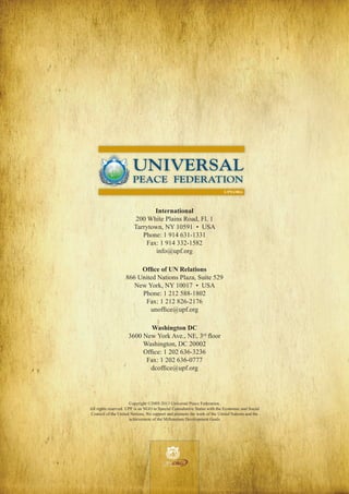 UNIVERSAL
PEACE FEDERATION
UPF.ORG

International
200 White Plains Road, Fl. 1
Tarrytown, NY 10591 • USA
Phone: 1 914 631-1331
Fax: 1 914 332-1582
info@upf.org
Office of UN Relations
866 United Nations Plaza, Suite 529
New York, NY 10017 • USA
Phone: 1 212 588-1802
Fax: 1 212 826-2176
unoffice@upf.org
Washington DC
3600 New York Ave., NE, 3rd floor
Washington, DC 20002
Office: 1 202 636-3236
Fax: 1 202 636-0777
dcoffice@upf.org

Copyright ©2005-2013 Universal Peace Federation.
All rights reserved. UPF is an NGO in SpecialeConsultative Statuso p m e n tthe Economic and Social
Peac
| S e c u r i t y | D e v e l with
Council of the United Nations. We support and promote the work of the United Nations and the
achievement of the Millennium Development Goals
Peace

|

Security

|

Development

Peace

|

Security

|

Development

.ORG

UNIVERSAL PEACE FEDERATION

.ORG

UNIVERSAL PEACE FEDERATION

Peace | Security | Development

.ORG

UNIVERSAL PEACE FEDERATION

.ORG

UNIVERSAL PEACE FEDERATION

Peace | Security | Development

 