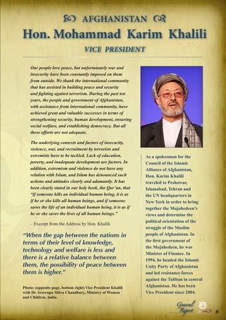  AFGHANISTAN 
Hon. Mohammad Karim Khalili
VICE PRESIDENT
Our people love peace, but unfortunately war and
insecurity have been constantly imposed on them
from outside. We thank the international community
that has assisted in building peace and security
and fighting against terrorism. During the past ten
years, the people and government of Afghanistan,
with assistance from international community, have
achieved great and valuable successes in terms of
strengthening security, human development, ensuring
social welfare, and establishing democracy. But all
these efforts are not adequate.
The underlying contexts and factors of insecurity,
violence, war, and recruitment by terrorists and
extremists have to be tackled. Lack of education,
poverty, and inadequate development are factors. In
addition, extremism and violence do not have any
relation with Islam, and Islam has denounced such
actions and attitudes clearly and adamantly. It has
been clearly stated in our holy book, the Qur’an, that
“if someone kills an individual human being, it is as
if he or she kills all human beings, and if someone
saves the life of an individual human being, it is as if
he or she saves the lives of all human beings.”
– Excerpt from the Address by Hon. Khalili

“When the gap between the nations in
terms of their level of knowledge,
technology and welfare is less and
there is a relative balance between
them, the possibility of peace between
them is higher.”

As a spokesman for the
Council of the Islamic
Alliance of Afghanistan,
Hon. Karim Khalili
traveled to Peshawar,
Islamabad, Tehran and
the UN headquarters in
New York in order to bring
together the Mujahedeen’s
views and determine the
political orientation of the
struggle of the Muslim
people of Afghanistan. In
the first government of
the Mujahedeen, he was
Minister of Finance. In
1994, he headed the Islamic
Unity Party of Afghanistan
and led resistance forces
against the Taliban in central
Afghanistan. He has been
Vice President since 2004.
Peace

Photo: (opposite page, bottom right) Vice President Khalili
with Dr. Sreerupa Mitra Chaudhury, Ministry of Women
and Children, India.

Report

Security

|

Developme

Peace

General

|

|

Security

|

Developme

Peace

|

Security

|

Developme

.ORG

UNIVERSAL PEACE FEDERATION

.ORG

UNIVERSAL PEACE FEDERATION

5

.ORG

UNIVERSAL PEACE FEDERATION

.ORG

UNIVERSAL PEACE FEDERATION

 