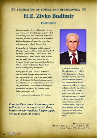 

FEDERATION OF BOSNIA AND HERZEGOVINA



H.E. Zivko Budimir
PRESIDENT
From the ancient Greek philosophers to this
day, people have been trying to decipher what
is freedom, peace, and democracy and how it
might be possible to provide them to mankind.
Philosophers and advocates for peace have
defined peace as a basic human right.
During the war in Croatia and Bosnia and
Herzegovina, I considered it my duty to defend
my people, my country -- which I did -- and I
am proud of it. I was a soldier and a general,
and the ideals that I have fought for were
freedom, justice, and truth, confident that those
ideals -- once we attain and defend them -would ensure peace for everyone.
Later, after the war, I realized that those
against whom I fought were convinced that
they were fighting for exactly the same ideals
as well. Realizing this has introduced me to a
new “dimension” of comprehension of events
and phenomena. This dimension has largely
determined my further life stances, and I
believe actions as well.
– Excerpt from the Address by H.E. Budimir

Knowing the horrors of war, today as a
politician, I act in a way so that those
horrors of war would not happen again,
neither to us nor to others.

A Bosnian politician, H.E.
Živko Budimir is President
of the Federation of Bosnia
and Herzegovina, one of the
two autonomous entities
that compose Bosnia and
Herzegovina. He was chosen
as President after a political
crisis following the 2010
general election, when the
political parties were unable
to form a government. He
was previously Colonel
General in the Army of the
Federation of Bosnia and
Herzegovina and Major
General in the Croatian
Army.

Photo: (opposite page)
H.E. Zivko Budimir and First Lady Budimir at the
Closing Program of World Summit 2013.

6

Peace | Security | Development

.ORG

UNIVERSAL PEACE FEDERATION

 