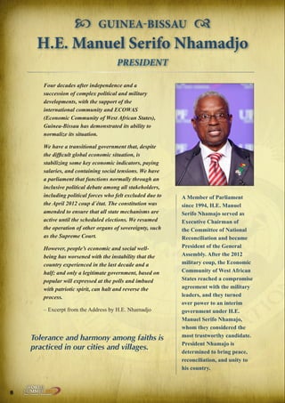  GUINEA-BISSAU 
H.E. Manuel Serifo Nhamadjo
PRESIDENT
Four decades after independence and a
succession of complex political and military
developments, with the support of the
international community and ECOWAS
(Economic Community of West African States),
Guinea-Bissau has demonstrated its ability to
normalize its situation.
We have a transitional government that, despite
the difficult global economic situation, is
stabilizing some key economic indicators, paying
salaries, and containing social tensions. We have
a parliament that functions normally through an
inclusive political debate among all stakeholders,
including political forces who felt excluded due to
the April 2012 coup d´état. The constitution was
amended to ensure that all state mechanisms are
active until the scheduled elections. We resumed
the operation of other organs of sovereignty, such
as the Supreme Court.
However, people’s economic and social wellbeing has worsened with the instability that the
country experienced in the last decade and a
half; and only a legitimate government, based on
popular will expressed at the polls and imbued
with patriotic spirit, can halt and reverse the
process.
– Excerpt from the Address by H.E. Nhamadjo

Tolerance and harmony among faiths is
practiced in our cities and villages.

8

Peace | Security | Development

.ORG

UNIVERSAL PEACE FEDERATION

A Member of Parliament
since 1994, H.E. Manuel
Serifo Nhamajo served as
Executive Chairman of
the Committee of National
Reconciliation and became
President of the General
Assembly. After the 2012
military coup, the Economic
Community of West African
States reached a compromise
agreement with the military
leaders, and they turned
over power to an interim
government under H.E.
Manuel Serifo Nhamajo,
whom they considered the
most trustworthy candidate.
President Nhamajo is
determined to bring peace,
reconciliation, and unity to
his country.

 