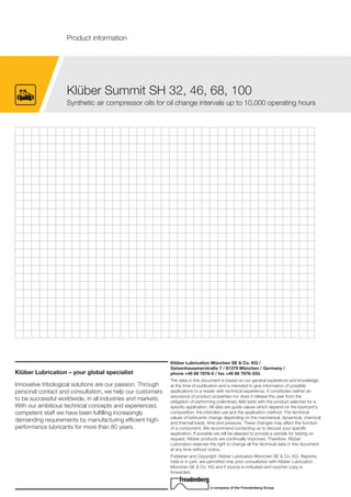 Klüber Lubrication – your global specialist
Innovative tribological solutions are our passion. Through
personal contact and consultation, we help our customers
to be successful worldwide, in all industries and markets.
With our ambitious technical concepts and experienced,
competent staff we have been fulfilling increasingly
demanding requirements by manufacturing efficient high-
performance lubricants for more than 80 years.
Klüber Lubrication München SE & Co. KG /
Geisenhausenerstraße 7 / 81379 München / Germany /
phone +49 89 7876-0 / fax +49 89 7876-333.
The data in this document is based on our general experience and knowledge
at the time of publication and is intended to give information of possible
applications to a reader with technical experience. It constitutes neither an
assurance of product properties nor does it release the user from the
obligation of performing preliminary field tests with the product selected for a
specific application. All data are guide values which depend on the lubricant's
composition, the intended use and the application method. The technical
values of lubricants change depending on the mechanical, dynamical, chemical
and thermal loads, time and pressure. These changes may affect the function
of a component. We recommend contacting us to discuss your specific
application. If possible we will be pleased to provide a sample for testing on
request. Kl ber products are continually improved. Therefore, Kl ber
Lubrication reserves the right to change all the technical data in this document
at any time without notice.
Publisher and Copyright: Kl ber Lubrication M nchen SE & Co. KG. Reprints,
total or in part, are permitted only prior consultation with Kl ber Lubrication
M nchen SE & Co. KG and if source is indicated and voucher copy is
forwarded.
a company of the Freudenberg Group
Kl ber Summit SH 32, 46, 68, 100
Synthetic air compressor oils for oil change intervals up to 10,000 operating hours
Product information
 