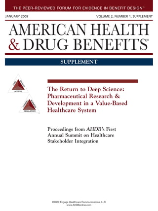 THE PEER-REVIEWED FORUM FOR EVIDENCE IN BENEFIT DESIGN™
JANUARY 2009 VOLUME 2, NUMBER 1, SUPPLEMENT
©2009 Engage Healthcare Communications, LLC
www.AHDBonline.com
SUPPLEMENT
™
Proceedings from AHDB’s First
Annual Summit on Healthcare
Stakeholder Integration
The Return to Deep Science:
Pharmaceutical Research &
Development in a Value-Based
Healthcare System
AHDB0508_C1.qxp 1/12/09 7:32 PM Page C1
 