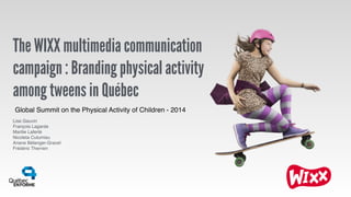 The WIXX multimedia communication
campaign : Branding physical activity
among tweens in Québec
Lise Gauvin!
François Lagarde!
Marilie Laferté!
Nicoleta Cutumisu!
Ariane Bélanger-Gravel!
Frédéric Therrien
Global Summit on the Physical Activity of Children - 2014
 