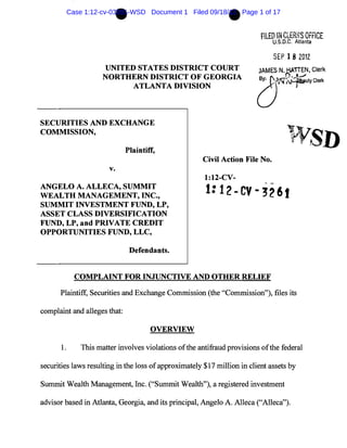 •                                     •
        Case 1:12-cv-03261-WSD Document 1 Filed 09/18/12 Page 1 of 17


                                                                          FILED IN CLER;,:S OFFiCE
                                                                              U.S.D.C. Atlanta

                                                                              SEP 1 8 2012
                     UNITED STATES DISTRICT COURT                        JAMES N'~1':'N, Clerk
                     NORTHERN DISTRICT OF GEORGIA
                           ATLANTA DIVISION                              o~utyClerk



SECURITIES AND EXCHANGE
COMMISSION,

                              Plaintiff,
                                                      Civil Action File No.
                       v.
                                                       1:12-CV-
ANGELO A. ALLECA, SUMMIT
WEALTH MANAGEMENT, INC.,                               1: 12-CV-3261
SUMMIT INVESTMENT FUND, LP,
ASSET CLASS DIVERSIFICATION
FUND, LP, and PRIVATE CREDIT
OPPORTUNITIES FUND, LLC,

                               Defendants.


           COMPLAINT FOR INJUNCTIVE AND OTHER RELIEF

      Plaintiff, Securities and Exchange Commission (the "Commission"), files its

complaint and alleges that:

                                      OVERVIEW

      1.     This matter involves violations of the antifraud provisions ofthe federal

securities laws resulting in the loss of approximately $17 million in client assets by

Summit Wealth Management, Inc. ("Summit Wealth"), a registered investment

advisor based in Atlanta, Georgia, and its principal, Angelo A. Alleca ("Alleca").
 