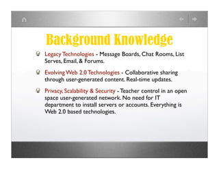 Background Knowledge
Legacy Technologies - Message Boards, Chat Rooms, List
Serves, Email, & Forums.
Evolving Web 2.0 Technologies - Collaborative sharing
through user-generated content. Real-time updates.
Privacy, Scalability & Security - Teacher control in an open
space user-generated network. No need for IT
department to install servers or accounts. Everything is
Web 2.0 based technologies.
 