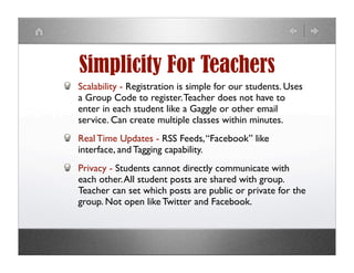 Simplicity For Teachers
Scalability - Registration is simple for our students. Uses
a Group Code to register. Teacher does not have to
enter in each student like a Gaggle or other email
service. Can create multiple classes within minutes.
Real Time Updates - RSS Feeds, “Facebook” like
interface, and Tagging capability.
Privacy - Students cannot directly communicate with
each other. All student posts are shared with group.
Teacher can set which posts are public or private for the
group. Not open like Twitter and Facebook.
 