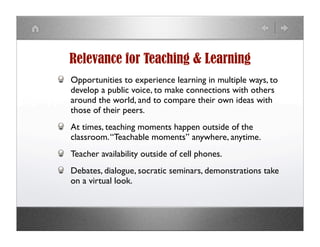 Relevance for Teaching & Learning
Opportunities to experience learning in multiple ways, to
develop a public voice, to make connections with others
around the world, and to compare their own ideas with
those of their peers.
At times, teaching moments happen outside of the
classroom. “Teachable moments” anywhere, anytime.
Teacher availability outside of cell phones.
Debates, dialogue, socratic seminars, demonstrations take
on a virtual look.
 