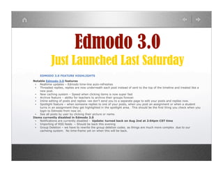 Edmodo 3.0
             Just Launched Last Saturday
     EDMODO 3.0 FEATURE HIGHLIGHTS
Notable Edmodo 3.0 features
  ▪ Realtime updates – Edmodo time-line auto-refreshes
  ▪ Threaded replies, replies are now underneath each post instead of sent to the top of the timeline and treated like a
    new post.
  ▪ New caching system – Speed when clicking items is now super fast
  ▪ Archive feature – ability for teachers to archive their groups forever.
  ▪ Inline editing of posts and replies -we don’t send you to a separate page to edit your posts and replies now.
  ▪ Spotlight feature – when someone replies to one of your posts, when you post an assignment or when a student
    turns in an assignment they get highlighted in the spotlight area. This should be the first thing you check when you
    login to Edmodo from now on.
  ▪ See all posts by user by clicking their picture or name.
Items currently disabled in Edmodo 3.0
  ▪ Notifications are currently disabled - Update: turned back on Aug 2nd at 2:04pm CST time
  ▪ Importing of RSS feeds – Should be back this evening
  ▪ Group Deletion – we have to rewrite the group deletion codes. as things are much more complex due to our
    cacheing system. No time-frame yet on when this will be back.
 