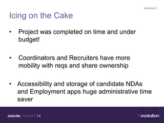 Icing on the Cake
• Project was completed on time and under
budget!
• Coordinators and Recruiters have more
mobility with reqs and share ownership
• Accessibility and storage of candidate NDAs
and Employment apps huge administrative time
saver
 