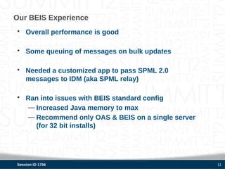 Our BEIS Experience
• Overall performance is good

• Some queuing of messages on bulk updates

• Needed a customized app to pass SPML 2.0
  messages to IDM (aka SPML relay)

• Ran into issues with BEIS standard config
  — Increased Java memory to max
  — Recommend only OAS & BEIS on a single server
    (for 32 bit installs)




Session ID 1756                                    11
 