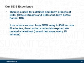 Our BEIS Experience
• There is a need for a defined shutdown process of
  BEIS. (Oracle Streams and BEIS shut down before
  Banner DB)

• If no events are sent from SPML relay to IDM for over
  60 minutes, then cached credentials expired. We
  created a heartbeat (resend last event every 15
  minutes)




Session ID 1756                                           12
 
