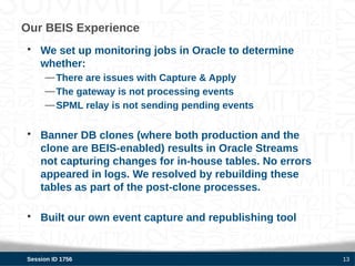 Our BEIS Experience
• We set up monitoring jobs in Oracle to determine
  whether:
     — There are issues with Capture & Apply
     — The gateway is not processing events
     — SPML relay is not sending pending events


• Banner DB clones (where both production and the
  clone are BEIS-enabled) results in Oracle Streams
  not capturing changes for in-house tables. No errors
  appeared in logs. We resolved by rebuilding these
  tables as part of the post-clone processes.

• Built our own event capture and republishing tool


Session ID 1756                                          13
 