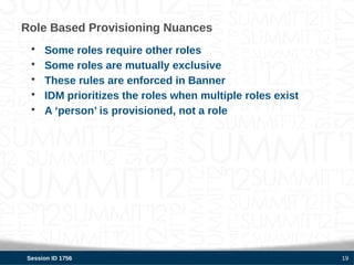 Role Based Provisioning Nuances
 •   Some roles require other roles
 •   Some roles are mutually exclusive
 •   These rules are enforced in Banner
 •   IDM prioritizes the roles when multiple roles exist
 •   A ‘person’ is provisioned, not a role




Session ID 1756                                            19
 