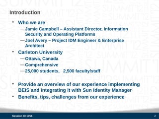 Introduction
 • Who we are
      — Jamie Campbell – Assistant Director, Information
        Security and Operating Platforms
      — Joel Avery – Project IDM Engineer & Enterprise
        Architect
 • Carleton University
      — Ottawa, Canada
      — Comprehensive
      — 25,000 students, 2,500 faculty/staff


 • Provide an overview of our experience implementing
   BEIS and integrating it with Sun Identity Manager
 • Benefits, tips, challenges from our experience


 Session ID 1756                                           2
 