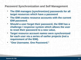 Password Synchronization and Self Management
 • The IDM manages (synchronizes) passwords for all
   target resources which have a password
 • The IDM creates resource accounts with the current
   IDM password.
 • Should a user forget their password, the IDM has a
   challenge / response system which allows the user
   to reset their password to a new value.
 • Target resource account names were synchronized
   for each user via a series of earlier projects (not a
   requirement of the IDM).
 • "One Username. One Password."




Session ID 1756                                            21
 