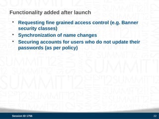 Functionality added after launch
 • Requesting fine grained access control (e.g. Banner
   security classes)
 • Synchronization of name changes
 • Securing accounts for users who do not update their
   passwords (as per policy)




 Session ID 1756                                         22
 