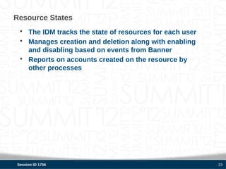 Resource States
 • The IDM tracks the state of resources for each user
 • Manages creation and deletion along with enabling
   and disabling based on events from Banner
 • Reports on accounts created on the resource by
   other processes




Session ID 1756                                          23
 