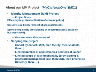 About our IdM Project ‘MyCarletonOne’ (MC1)
• Identity Management (IdM) Project
     — Project Goals:
Efficiency (e.g. standardization of account policy)
Security (e.g. timely removal of accounts/access)
Service (e.g. timely provisioning of accounts/access based on
business need)
     — One username, One password
• Scoping the project
     — Cohort by cohort (staff, then faculty, then students,
       then…)
     — Limited number of applications & services at launch
     — Limited scope of IdM functionality (provisioning &
       password management first, then SSO, then Enterprise
       Directory, then…..)

Session ID 1756                                                 4
 