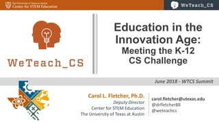 0
June 2018 - WTCS Summit
Education in the
Innovation Age:
Meeting the K-12
CS Challenge
Carol L. Fletcher, Ph.D.
Deputy Director
Center for STEM Education
The University of Texas at Austin
carol.fletcher@utexas.edu
@drfletcher88
@weteachcs
 