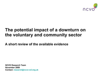 The potential impact of a downturn on the voluntary and community sector A short review of the available evidence NCVO Research Team November 2008 Contact:  [email_address]   