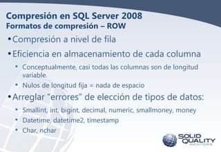 Compresión en SQL Server 2008
Formatos de compresión – ROW

• Compresión a nivel de fila
• Eficiencia en almacenamiento de cada columna
• Conceptualmente, casi todas las columnas son de longitud
•

variable.
Nulos de longitud fija = nada de espacio

• Arreglar “errores” de elección de tipos de datos:
•
•
•

Smallint, int, bigint, decimal, numeric, smallmoney, money
Datetime, datetime2, timestamp
Char, nchar

 