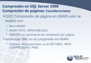 Compresión en SQL Server 2008
Compresión de páginas: Consideraciones
• OJO! Compresión de página en HEAPs solo se
realiza con:
•
•
•

BULK INSERT
INSERT INTO…WITH(TABLOCK)
REBUILD con reactivación de compresión por página

• Sentencias DML no se comprimen en HEAPs

• Nosotros hemos de lanzar un ALTER TABLE…WITH
COMPRESSION = PAGE

 