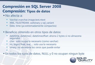 Compresión en SQL Server 2008
Compresión: Tipos de datos
• No afecta a:
• Varchar,nvarchar,image,text,ntext
• XML, FILESTREAM, varbinary y sql_variant
• Date, time (ya extremadamente compactos)

• Beneficio obtenido en otros tipos de datos:
• datetime, datetime2, datetimeoffset: ahorra 2 bytes si no almacena
segundos
char: solo ocupa lo necesario (como varchar)
int, bigint,float, real,…: solo usa lo necesario
binary: no almacena los ceros que puede evitar
…

•
•
•
•
• En todos los tipos de datos, NULL y 0 no ocupan ningun byte

 
