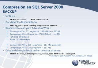 Compresión en SQL Server 2008
BACKUP
• Sintaxis:
•

BACKUP DATABASE ... WITH COMPRESSION

•

EXEC sp_configure 'backup compression default', '1'

•
•
•
•

Sin compresión: 131 segundos (2,685 Mb/s) – 361 Mb
Con compresión: 49 segundos (7,081 Mb/s) – 44 Mb
Ratio 8:1 en tamaño
Ratio 2.6:1 en tiempo

• Por defecto deshabilitado

• Rendimiento real* para AdventureWorks:

• Compresion NTFS: 600 segundos – 117 Mb (posterior)
• Compresión NTFS: 270 segundos – 117 Mb

• Cálculo del rendimiento real en vuestros sistemas:
•

SELECT backup_size/compressed_backup_size FROM msdb..backupset;
* Virtual Server 2005 R2 800Mb Ram, W2003 R2, HP dv9000

 