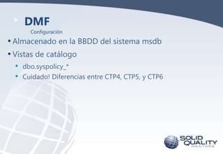 DMF
Configuración

• Almacenado en la BBDD del sistema msdb
• Vistas de catálogo
•
•

dbo.syspolicy_*
Cuidado! Diferencias...