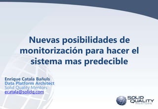 Nuevas posibilidades de
monitorización para hacer el
sistema mas predecible
Enrique Catala Bañuls
Data Platform Architect
Solid Quality Mentors
ecatala@solidq.com

 