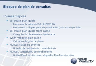 Bloqueo de plan de consultas

• Varias mejoras
•

•
•

•
•

sp_create_plan_guide
o Puede usar la salida de XML SHOWPLAN
o ...