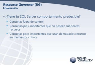 Resource Governor (RG)
Introducción

• ¿Tiene tu SQL Server comportamiento predecible?
•
•
•

Consultas fuera de control
Consultas/jobs importantes que no poseen suficientes
recursos
Consultas poco importantes que usan demasiados recursos
en momentos críticos

 