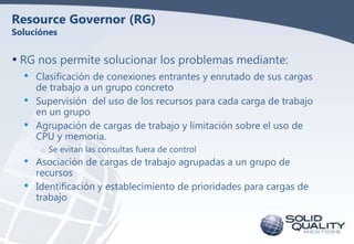 Resource Governor (RG)
Soluciónes

• RG nos permite solucionar los problemas mediante:
•
•
•

•
•

Clasificación de conexi...
