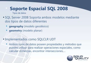 Soporte Espacial SQL 2008
Tipos de datos

• SQL Server 2008 Soporta ambos modelos mediante
dos tipos de datos diferentes

•
•

geography (modelo geodésico)
geometry (modelo planar)

• Implementados como SQLCLR UDT
•

Ambos tipos de datos poseen propiedades y métodos que
puedes utilizar para realizar operaciones espaciales, como
calcular distancias, encontrar intersecciones,…

 