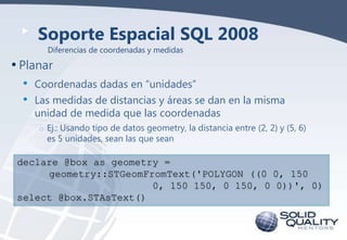 Soporte Espacial SQL 2008
Diferencias de coordenadas y medidas

• Planar
•
•

Coordenadas dadas en “unidades”
Las medidas de distancias y áreas se dan en la misma
unidad de medida que las coordenadas
o Ej.: Usando tipo de datos geometry, la distancia entre (2, 2) y (5, 6)
es 5 unidades, sean las que sean

declare @box as geometry =
geometry::STGeomFromText('POLYGON ((0 0, 150
0, 150 150, 0 150, 0 0))', 0)
select @box.STAsText()

 