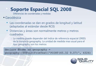 Soporte Espacial SQL 2008
Diferencias de coordenadas y medidas

• Geodésica
•
•

Las coordenadas se dan en grados de longitud y latitud
(adaptadas al estándar desde RC0)
Distancias y áreas son normalmente metros y metros
cuadrados
o La medida puede depender del índice de referencia espacial (SRID)
de la instancia geography. La unidad de medida mas usual para el
tipo geography son los metros

declare @home as geography =
geography::STPointFromText('POINT(45.32 9.07)', 4326)

 