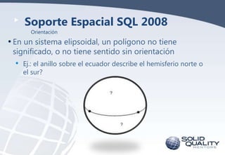 Soporte Espacial SQL 2008
Orientación

• En un sistema elipsoidal, un polígono no tiene
significado, o no tiene sentido sin orientación

•

Ej.: el anillo sobre el ecuador describe el hemisferio norte o
el sur?

 