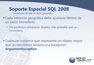 Soporte Espacial SQL 2008
Limitaciones del tipo de datos geography

• Cada instancia geográfica debe ajustarse dentro de
un único hemisferio.

•

No podemos almacenar objetos mas grandes que un
hemisferio

• Cualquier instancia que represente un objeto mayor
que un hemisferio lanzara una excepción
ArgumentException.

 