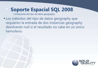 Soporte Espacial SQL 2008
Limitaciones del tipo de datos geography

• Los métodos del tipo de datos geography que

requieren la entrada de dos instancias geography
devolverán null si el resultado no cabe en un único
hemisferio

 