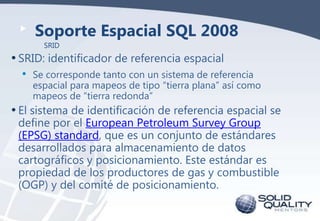 Soporte Espacial SQL 2008
SRID

• SRID: identificador de referencia espacial
• Se corresponde tanto con un sistema de referencia

espacial para mapeos de tipo “tierra plana” así como
mapeos de “tierra redonda”

• El sistema de identificación de referencia espacial se
define por el European Petroleum Survey Group
(EPSG) standard, que es un conjunto de estándares
desarrollados para almacenamiento de datos
cartográficos y posicionamiento. Este estándar es
propiedad de los productores de gas y combustible
(OGP) y del comité de posicionamiento.

 