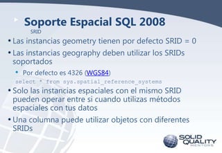Soporte Espacial SQL 2008
SRID

• Las instancias geometry tienen por defecto SRID = 0
• Las instancias geography deben utilizar los SRIDs
soportados

•

Por defecto es 4326 (WGS84)

select * from sys.spatial_reference_systems

• Solo las instancias espaciales con el mismo SRID
pueden operar entre si cuando utilizas métodos
espaciales con tus datos

• Una columna puede utilizar objetos con diferentes
SRIDs

 