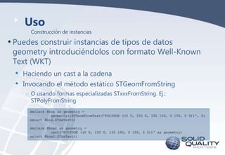 Uso

Construcción de instancias

• Puedes construir instancias de tipos de datos

geometry introduciéndolos con formato Well-Known
Text (WKT)

•
•

Haciendo un cast a la cadena
Invocando el método estático STGeomFromString
o O usando formas especializadas STxxxFromString. Ej.:
STPolyFromString
declare @box as geometry =
geometry::STGeomFromText('POLYGON ((0 0, 150 0, 150 150, 0 150, 0 0))', 0)
select @box.STAsText()
declare @box2 as geometry =
cast('POLYGON ((0 0, 150 0, 150 150, 0 150, 0 0))' as geometry)
select @box2.STAsText()

 