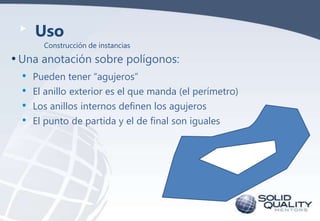 Uso
Construcción de instancias

• Una anotación sobre polígonos:
•
•
•
•

Pueden tener “agujeros”
El anillo exterior es el que manda (el perímetro)
Los anillos internos definen los agujeros
El punto de partida y el de final son iguales

 